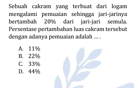 Sebuah cakram yang terbuat dari logam
mengalami pemuaian sehingga jari-jarinya
bertambah 20% dari jari-jari semula.
Persentase pertambahan luas cakram tersebut
dengan adanya pemuaian adalah ... .
A. 11%
B. 22%
C. 33%
D. 44%