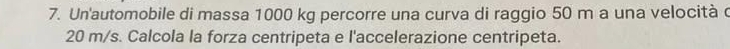 Un'automobile di massa 1000 kg percorre una curva di raggio 50 m a una velocità c
20 m/s. Calcola la forza centripeta e l'accelerazione centripeta.