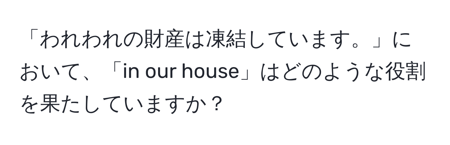 「われわれの財産は凍結しています。」において、「in our house」はどのような役割を果たしていますか？