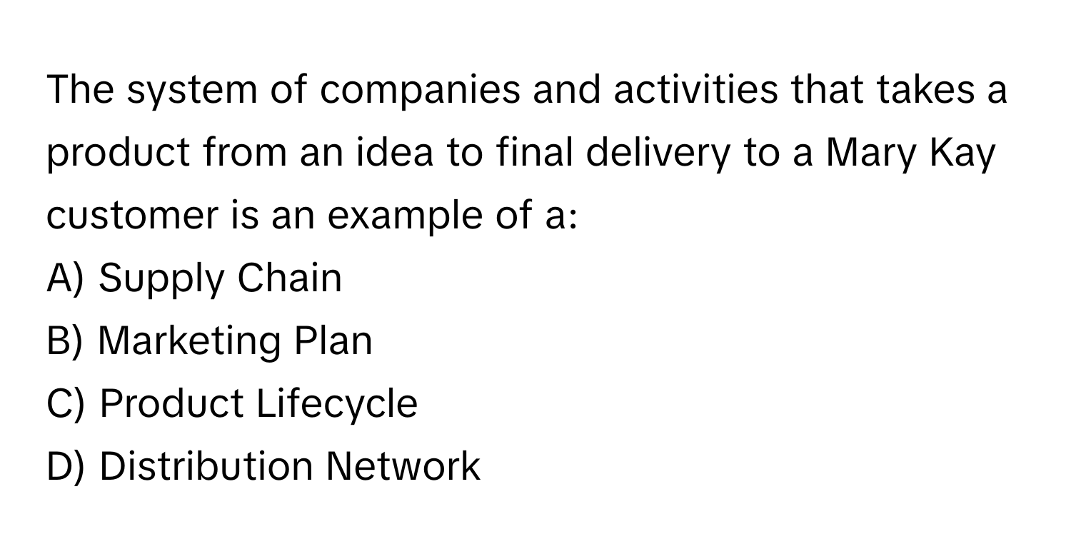 The system of companies and activities that takes a product from an idea to final delivery to a Mary Kay customer is an example of a:

A) Supply Chain
B) Marketing Plan
C) Product Lifecycle
D) Distribution Network