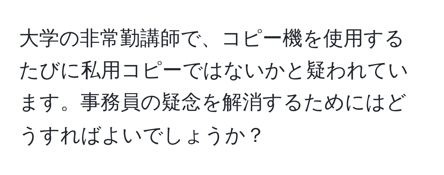 大学の非常勤講師で、コピー機を使用するたびに私用コピーではないかと疑われています。事務員の疑念を解消するためにはどうすればよいでしょうか？