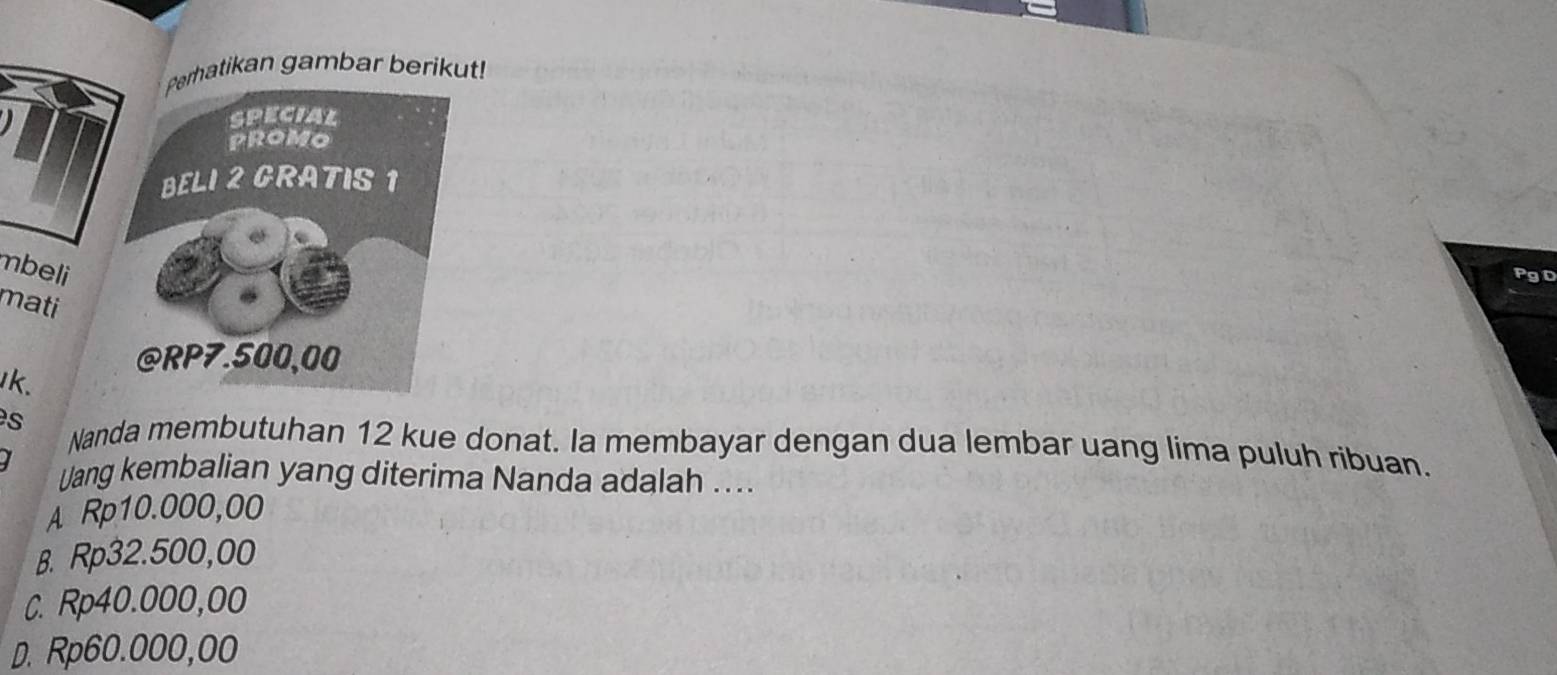 Perhatikan gambar berikut!
special
PROMO
BELI 2 GRATIS 1
mbeli
PgD
mati
@ RP7.500,00
k.
s Nanda membutuhan 12 kue donat. Ia membayar dengan dua lembar uang lima puluh ribuan.
I Uang kembalian yang diterima Nanda adalah ....
A Rp10.000,00
B. Rp32.500,00
C. Rp40.000,00
D. Rp60.000,00