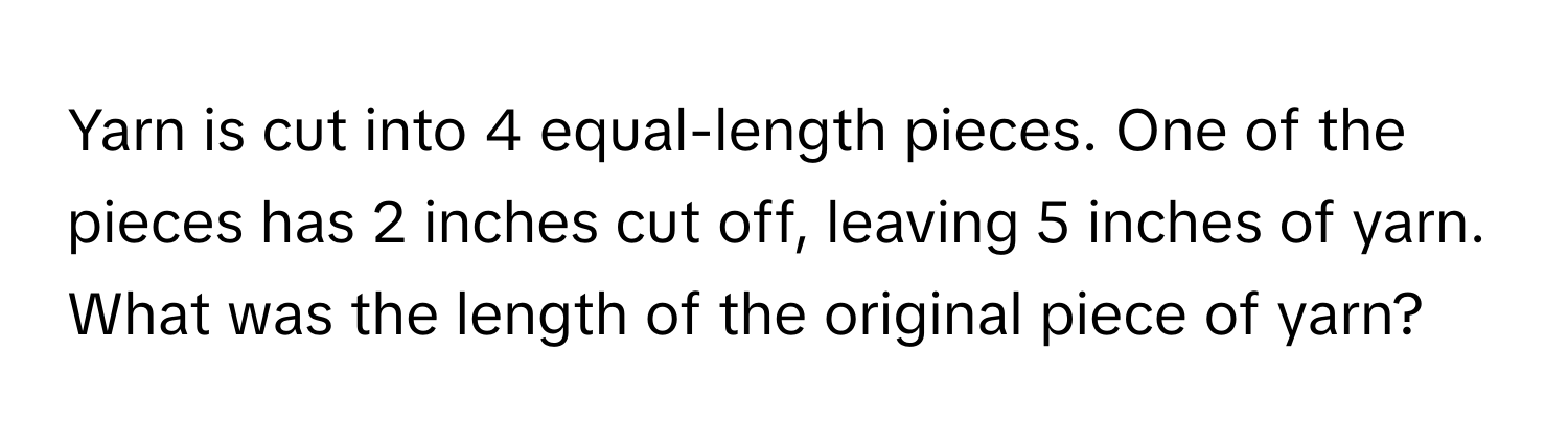 Yarn is cut into 4 equal-length pieces. One of the pieces has 2 inches cut off, leaving 5 inches of yarn. What was the length of the original piece of yarn?