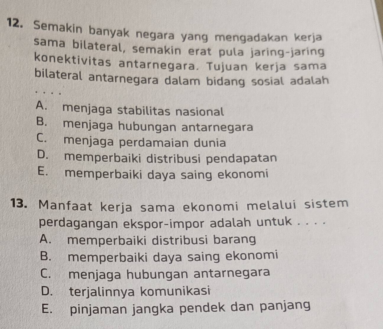 Semakin banyak negara yang mengadakan kerja
sama bilateral, semakin erat pula jaring-jaring
konektivitas antarnegara. Tujuan kerja sama
bilateral antarnegara dalam bidang sosial adalah
A. menjaga stabilitas nasional
B. menjaga hubungan antarnegara
C. menjaga perdamaian dunia
D. memperbaiki distribusi pendapatan
E. memperbaiki daya saing ekonomi
13. Manfaat kerja sama ekonomi melalui sistem
perdagangan ekspor-impor adalah untuk . . . .
A. memperbaiki distribusi barang
B. memperbaiki daya saing ekonomi
C. menjaga hubungan antarnegara
D. terjalinnya komunikasi
E. pinjaman jangka pendek dan panjang