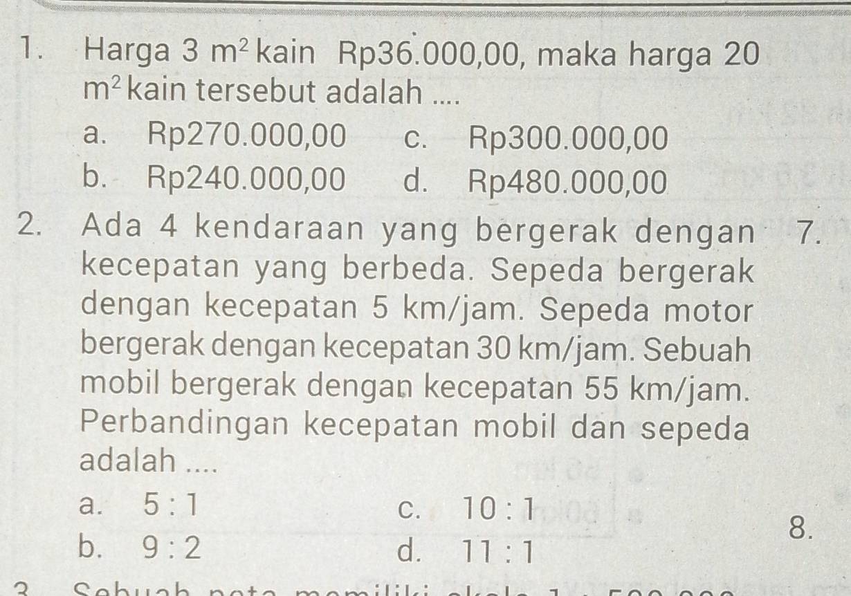 Harga 3m^2 kain Rp36.000,00, maka harga 20
m^2 kain tersebut adalah ....
a. Rp270.000,00 c. Rp300.000,00
b. Rp240.000,00 d. Rp480.000,00
2. Ada 4 kendaraan yang bergerak dengan 7.
kecepatan yang berbeda. Sepeda bergerak
dengan kecepatan 5 km/jam. Sepeda motor
bergerak dengan kecepatan 30 km/jam. Sebuah
mobil bergerak dengan kecepatan 55 km/jam.
Perbandingan kecepatan mobil dan sepeda
adalah ....
a. 5:1 C. 10:1
8.
b. 9:2 d. 11:1