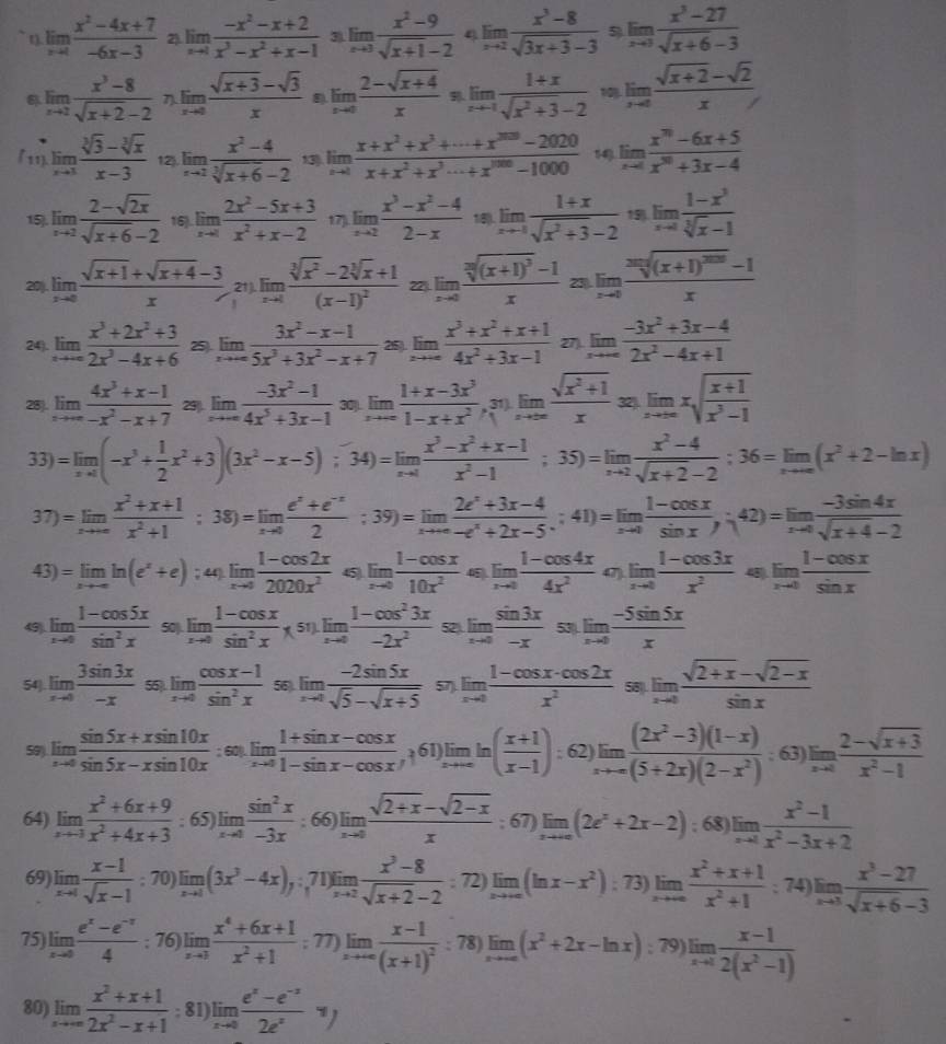 limlimits _xto 4 (x^2-4x+7)/-6x-3  2) limlimits _xto 1 (-x^2-x+2)/x^3-x^2+x-1  3) limlimits _xto 3 (x^2-9)/sqrt(x+1)-2  4 limlimits _xto 2 (x^3-8)/sqrt(3x+3)-3  5 limlimits _xto 3 (x^3-27)/sqrt(x+6)-3 
limlimits _xto 2 (x^3-8)/sqrt(x+2)-2   limlimits _xto 0 (sqrt(x+3)-sqrt(3))/x  8). limlimits _xto 0 (2-sqrt(x+4))/x  limlimits _xto -1 (1+x)/sqrt(x^2+3)-2  1 limlimits _xto ∈fty  (sqrt(x+2)-sqrt(2))/x 
「11). limlimits _xto 3 (sqrt[3](3)-sqrt[3](x))/x-3  12 limlimits _xto 2 (x^2-4)/sqrt[3](x+6)-2  13) limlimits _xto 1 (x+x^2+x^3+·s +x^(2020)-2020)/x+x^2+x^3·s +x^(1000)-1000  14) limlimits _xto 4 (x^(70)-6x+5)/x^(30)+3x-4 
15 limlimits _xto 2 (2-sqrt(2x))/sqrt(x+6)-2  16). limlimits _xto 0 (2x^2-5x+3)/x^2+x-2  17). limlimits _xto 2 (x^3-x^2-4)/2-x  18). limlimits _xto -1 (1+x)/sqrt(x^2+3)-2  15 limlimits _xto 0 (1-x^3)/sqrt[3](x)-1 
20). limlimits _xto 0 (sqrt(x+1)+sqrt(x+4)-3)/x  21 limlimits _xto 1frac sqrt[3](x^2)-2sqrt[3](x)+1(x-1)^2 22). limlimits _xto 0frac sqrt[2]((x+1)^3)-1x 23 limlimits _xto 0frac sqrt[2n]((x+1)^200)-1x
24). limlimits _xto ∈fty  (x^3+2x^2+3)/2x^3-4x+6  25). limlimits _xto ∈fty  (3x^2-x-1)/5x^3+3x^2-x+7  25). limlimits _xto ∈fty  (x^3+x^2+x+1)/4x^2+3x-1 27) limlimits _xto ∈fty  (-3x^2+3x-4)/2x^2-4x+1 
28). limlimits _xto ∈fty  (4x^3+x-1)/-x^2-x+7  29. limlimits _xto ∈fty  (-3x^2-1)/4x^5+3x-1  30). limlimits _xto ∈fty  (1+x-3x^3)/1-x+x^2  31 limlimits _xto ∈fty  (sqrt(x^2+1))/x sen x|_xto ∈fty xsqrt(frac x+1)x^3-1
33)=limlimits _xto 4(-x^3+ 1/2 x^2+3)(3x^2-x-5);34)=limlimits _xto 4 (x^3-x^2+x-1)/x^2-1 ;35)=limlimits _xto 2 (x^2-4)/sqrt(x+2)-2 ;36=limlimits _xto ∈fty (x^2+2-ln x)
37)=limlimits _xto ∈fty  (x^2+x+1)/x^2+1 ;38)=limlimits _xto 0 (e^x+e^(-x))/2 ;39)=limlimits _xto ∈fty  (2e^x+3x-4)/-e^x+2x-5 ;41)=limlimits _xto 0 (1-cos x)/sin x ,42)=limlimits _xto 0 (-3sin 4x)/sqrt(x+4)-2 
43)=limlimits _xto -∈fty ln (e^x+e); 44). limlimits _xto 0 (1-cos 2x)/2020x^2  45) limlimits _xto 0 (1-cos x)/10x^2  45 limlimits _xto 0 (1-cos 4x)/4x^2  47) limlimits _xto 0 (1-cos 3x)/x^2  45 limlimits _xto 0 (1-cos x)/sin x 
49). limlimits _xto 0 (1-cos 5x)/sin^2x  50) limlimits _xto 0 (1-cos x)/sin^2x ,sin  (1-cos^23x)/-2x^2  52). limlimits _xto 0 sin 3x/-x  53) limlimits _xto 0 (-5sin 5x)/x 
54). limlimits _xto 0 3sin 3x/-x  55. limlimits _xto 0 (cos x-1)/sin^2x  56 limlimits _xto 0 (-2sin 5x)/sqrt(5)-sqrt(x+5)  57). limlimits _xto 0 (1-cos x· cos 2x)/x^2  58 limlimits _xto 0 (sqrt(2+x)-sqrt(2-x))/sin x 
59). limlimits _xto 0 (sin 5x+xsin 10x)/sin 5x-xsin 10x :60.limlimits _xto 0 (1+sin x-cos x)/1-sin x-cos x  , 61 limlimits _xto ∈fty ln ( (x+1)/x-1 ): 62 limlimits _xto -∈fty  ((2x^2-3)(1-x))/(5+2x)(2-x^2) . 63 limlimits _xto 0 (2-sqrt(x+3))/x^2-1 
64) limlimits _xto -1 (x^2+6x+9)/x^2+4x+3 : 65 )limlimits _xto 0 sin^2x/-3x  6 )limlimits _xto 0 (sqrt(2+x)-sqrt(2-x))/x  : 67) limlimits _xto ∈fty (2e^x+2x-2); 68) limlimits _xto 1 (x^2-1)/x^2-3x+2 
A
69) limlimits _xto 1 (x-1)/sqrt(x)-1 ; 70) limlimits _xto 1(3x^3-4x),:71)limlimits _xto 2 (x^3-8)/sqrt(x+2)-2  : 72) limlimits _xto ∈fty (ln x-x^2); 73)
74)
75) limlimits _xto 0 (e^x-e^(-x))/4 ; 76) 78) limlimits _xto ∈fty (x^2+2x-ln x); 79) limlimits _xto 1 (x-1)/2(x^2-1) 
77
80) limlimits _xto ∈fty  (x^2+x+1)/2x^2-x+1 ; 81) limlimits _xto 0 (e^x-e^(-x))/2e^x y