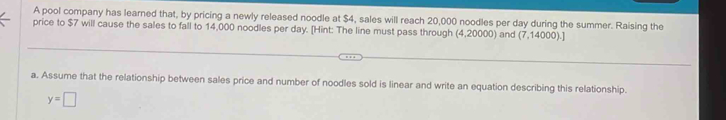 A pool company has learned that, by pricing a newly released noodle at $4, sales will reach 20,000 noodles per day during the summer. Raising the 
price to $7 will cause the sales to fall to 14,000 noodles per day. [Hint: The line must pass through (4,20000) and (7,14000).] 
a. Assume that the relationship between sales price and number of noodles sold is linear and write an equation describing this relationship.
y=□