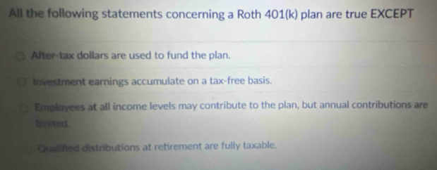 All the following statements concerning a Roth 401(k) plan are true EXCEPT
After-tax dollars are used to fund the plan.
Investment earnings accumulate on a tax-free basis.
Employees at all income levels may contribute to the plan, but annual contributions are
limited.
Qualifed distributions at retirement are fully taxable.