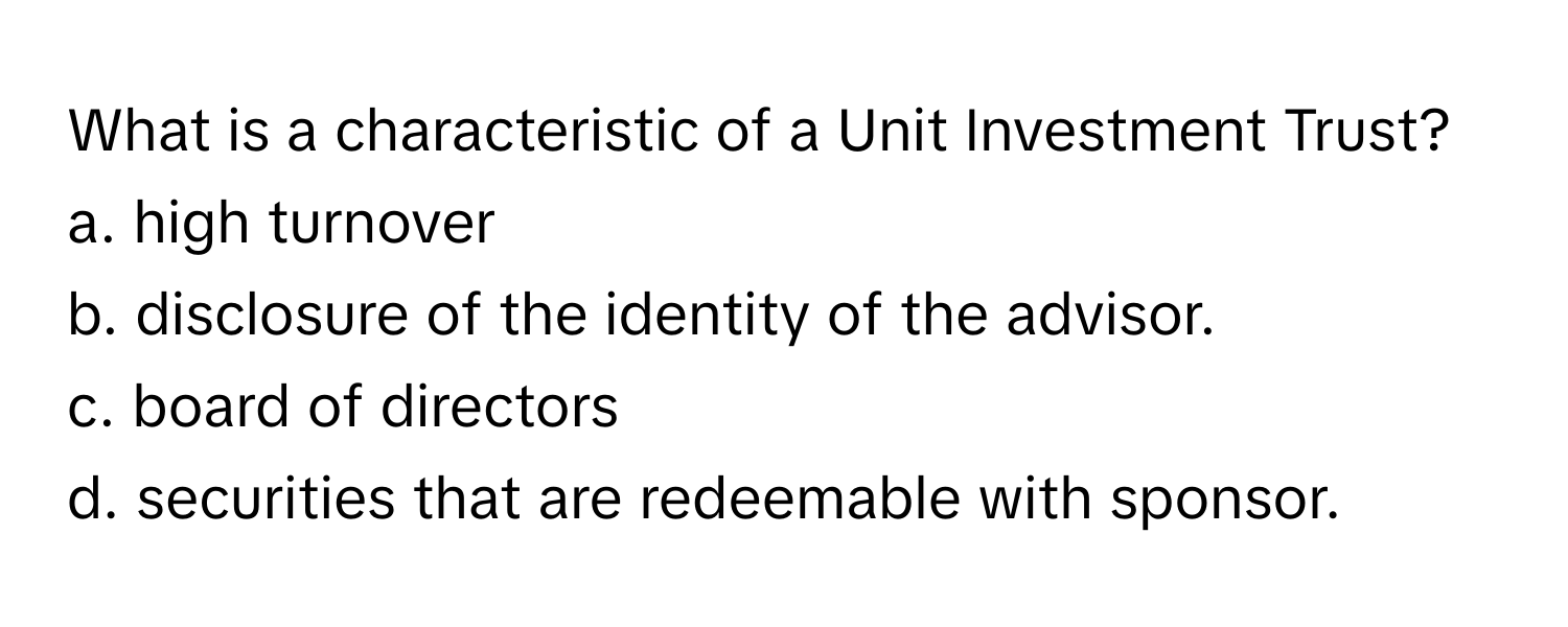 What is a characteristic of a Unit Investment Trust?

a. high turnover
b. disclosure of the identity of the advisor.
c. board of directors
d. securities that are redeemable with sponsor.