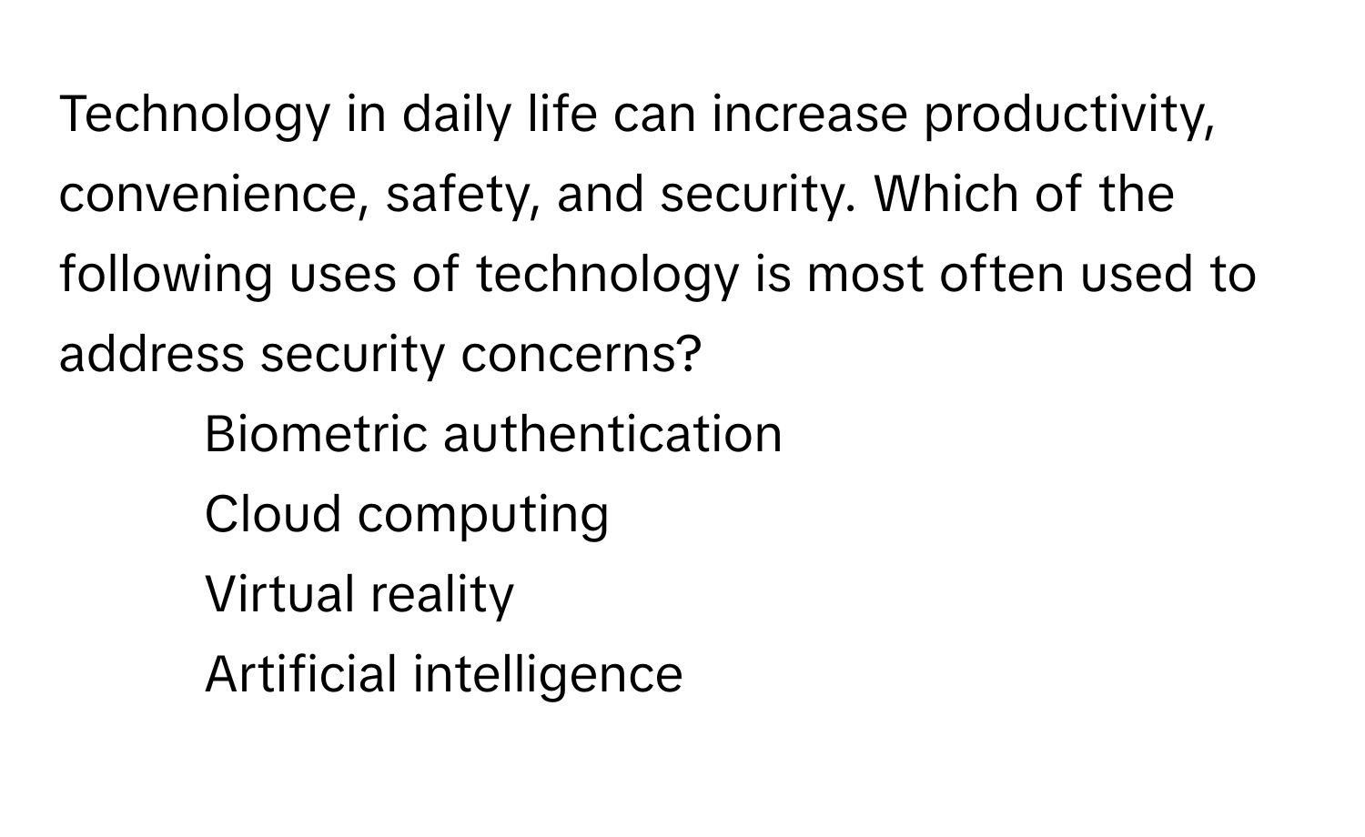 Technology in daily life can increase productivity, convenience, safety, and security. Which of the following uses of technology is most often used to address security concerns?

1) Biometric authentication
2) Cloud computing
3) Virtual reality
4) Artificial intelligence