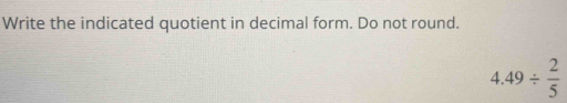 Write the indicated quotient in decimal form. Do not round.
4.49/  2/5 