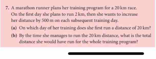 A marathon runner plans her training program for a 20 km race. 
On the first day she plans to run 2 km, then she wants to increase 
her distance by 500 m on each subsequent training day. 
(a) On which day of her training does she first run a distance of 20 km? 
(b) By the time she manages to run the 20 km distance, what is the total 
distance she would have run for the whole training program?