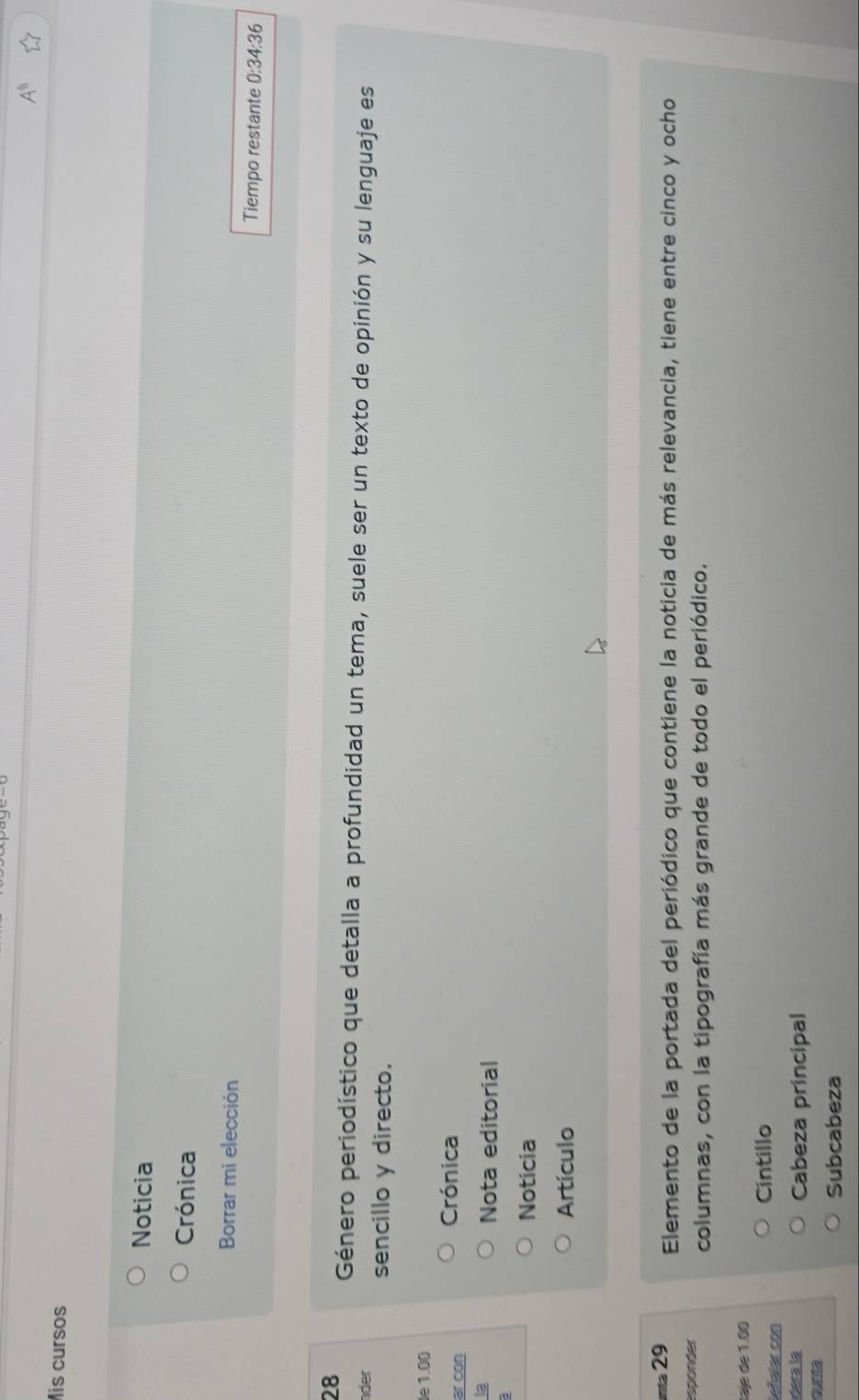 A^(11) 
Mis cursos
Noticia
Crónica
Borrar mi elección Tiempo restante 0:34:36
28 Género periodístico que detalla a profundidad un tema, suele ser un texto de opinión y su lenguaje es
der sencillo y directo.
de 1.00
ar con
Crónica
Nota editorial
Noticia
Artículo
nta 29 Elemento de la portada del periódico que contiene la noticia de más relevancia, tiene entre cinco y ocho
esponder columnas, con la tipografía más grande de todo el periódico.
taje de 1.00
Señalar con
Cintillo
derá la Cabeza principal
qunta
Subcabeza