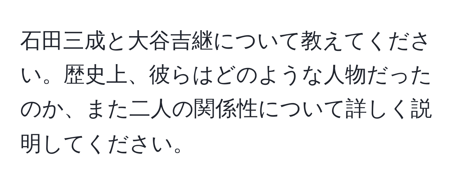 石田三成と大谷吉継について教えてください。歴史上、彼らはどのような人物だったのか、また二人の関係性について詳しく説明してください。