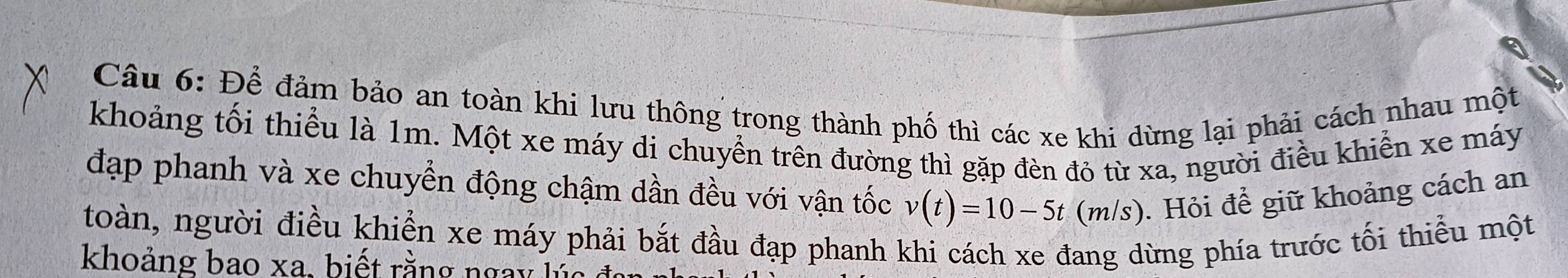 Để đảm bảo an toàn khi lưu thông trong thành phố thì các xe khi dừng lại phải cách nhau một 
khoảng tối thiểu là 1m. Một xe máy di chuyển trên đường thì gặp đèn đỏ từ xa, người điều khiển xe máy 
đạp phanh và xe chuyển động chậm dần đều với vận tốc v(t)=10-5t(m/s). Hỏi để giữ khoảng cách an 
toàn, người điều khiển xe máy phải bắt đầu đạp phanh khi cách xe đang dừng phía trước tối thiểu một 
khoảng bao xa. biết rằng ngày lúc