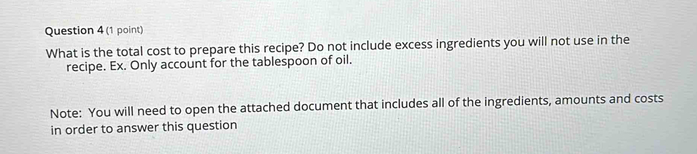 What is the total cost to prepare this recipe? Do not include excess ingredients you will not use in the 
recipe. Ex. Only account for the tablespoon of oil. 
Note: You will need to open the attached document that includes all of the ingredients, amounts and costs 
in order to answer this question