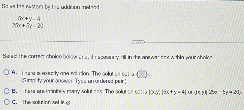 Solve the system by the addition method.
5x+y=4
25x+5y=20
Select the correct choice below and, if necessary, fill in the answer box within your choice.
A. There is exactly one solution. The solution set is  □ . 
(Simplify your answer. Type an ordered pair.)
B. There are infinitely many solutions. The solution set is  (x,y)|5x+y=4 or  (x,y)|25x+5y=20.
C. The solution set is ∅.