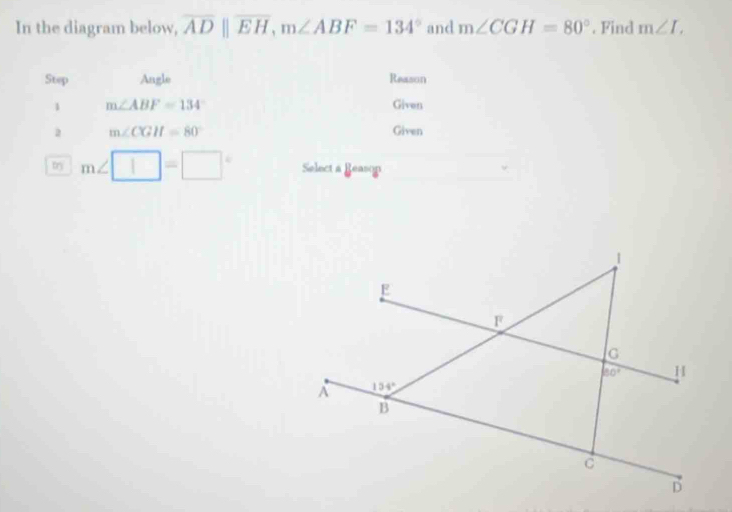 In the diagram below, overline AD||overline EH,m∠ ABF=134° and m∠ CGH=80°. Find m∠ I.
Step Angle Reason
1 m∠ ABF=134° Given
2 m∠ CGH=80° Given
try m∠ □ =□° Select a Reasop