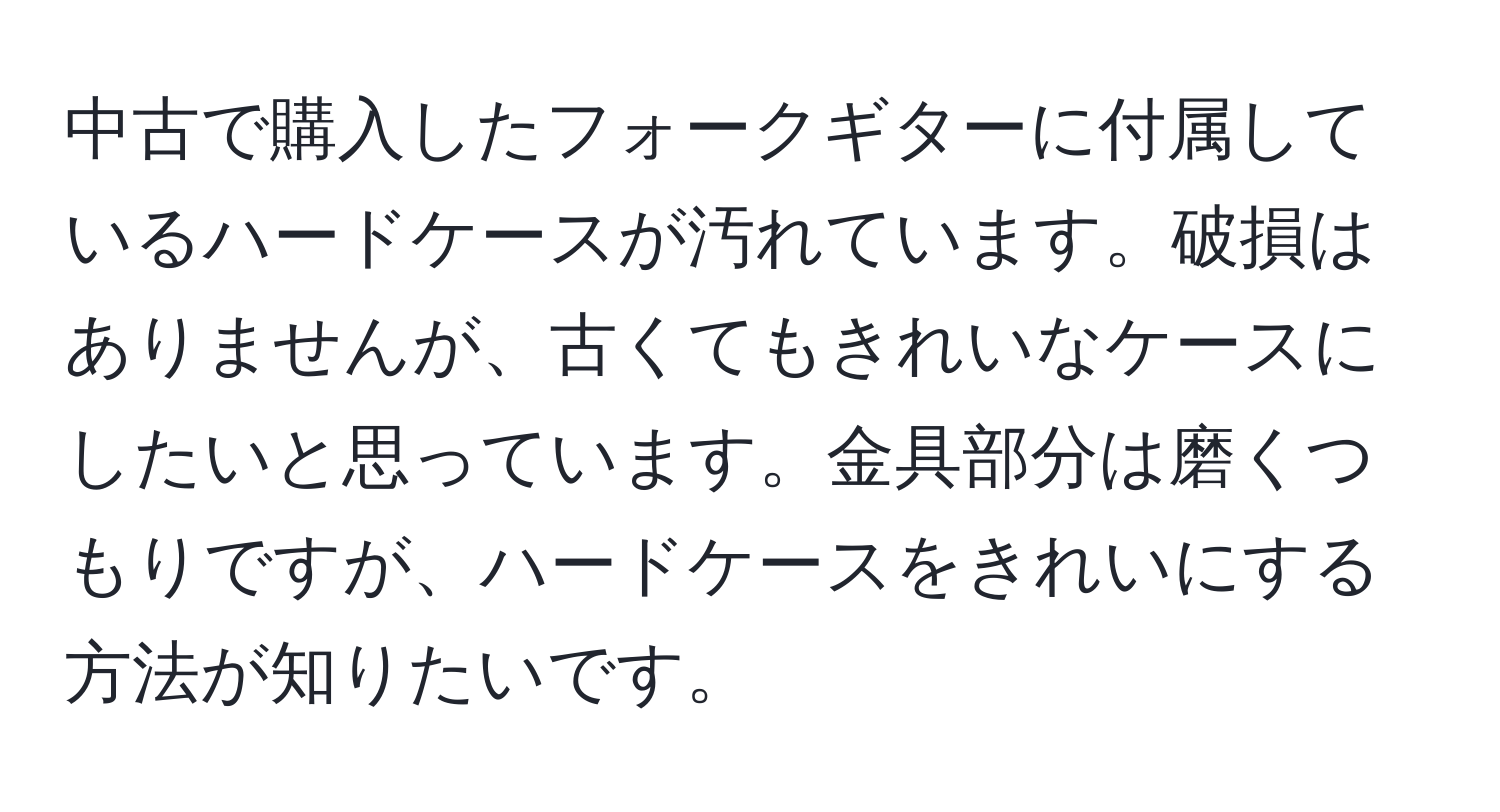 中古で購入したフォークギターに付属しているハードケースが汚れています。破損はありませんが、古くてもきれいなケースにしたいと思っています。金具部分は磨くつもりですが、ハードケースをきれいにする方法が知りたいです。