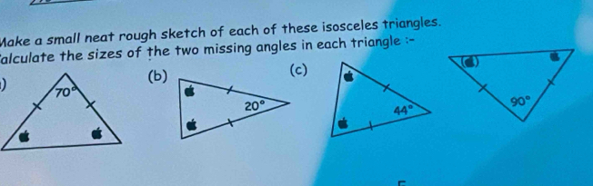 Make a small neat rough sketch of each of these isosceles triangles.
alculate the sizes of the two missing angles in each triangle :-
(b)