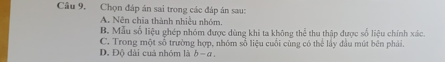 Chọn đáp án sai trong các đáp án sau:
A. Nên chia thành nhiều nhóm.
B. Mẫu số liệu ghép nhóm được dùng khi ta không thể thu thập được số liệu chính xác.
C. Trong một số trường hợp, nhóm số liệu cuối cùng có thể lấy đầu mút bên phải.
D. Độ dài cuả nhóm là b-a.