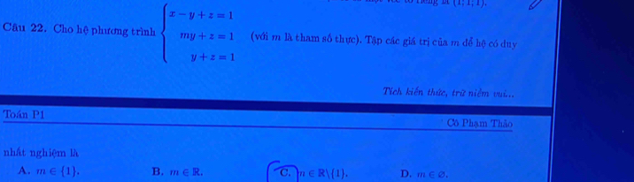 (1;1;1). 
Câu 22. Cho hệ phương trình beginarrayl x-y+z=1 my+z=1 y+z=1endarray. (với m là tham số thực). Tập các giá trị của m để hệ có duy
Tích kiến thức, trữ niễm vui...
Toán P1 Cô Phạm Thảo
nhất nghiệm là
A. m∈  1. B. m∈ R. C.  n∈ R| 1. D. m∈ varnothing.