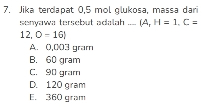 Jika terdapat 0,5 mol glukosa, massa dari
senyawa tersebut adalah .... (A_rH=1,C=
12,O=16)
A. 0,003 gram
B. 60 gram
C. 90 gram
D. 120 gram
E. 360 gram