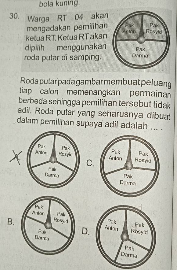 bola kuning.
30. Warga RT 04 akan
mengadakan pemilihan Pak Pak
ketua RT. Ketua RT akan Anton Rosyid
dipilih menggunakan Pak
roda putar di samping. Darma
Roda putar pada gambar membuat peluang
tiap calon memenangkan permainan
berbeda sehingga pemilihan tersebut tidak
adil. Roda putar yang seharusnya dibuat
dalam pemilihan supaya adil adalah ... .

C.

Pak
Anton Pak
Rosyid
B.
Pak
D.
Darma