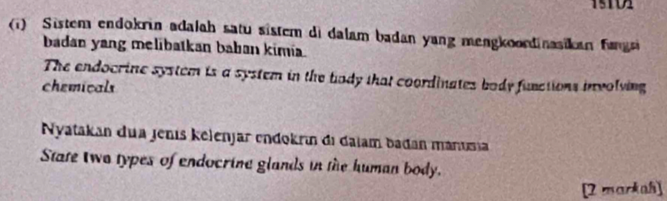 15T02 
(1) Sistem endokrin adalah satu sistem di dalam badan yang mengkoondinasikan fangs 
badan yang melibatkan baban kimia. 
The endocrine system is a system in the body that coordinates body functions involving 
chemicals 
Nyatakan dua jenis kelenjar endokrín di dajam badan mánusia 
State Iwo types of endocrine glands in the human body. 
[2 markah]