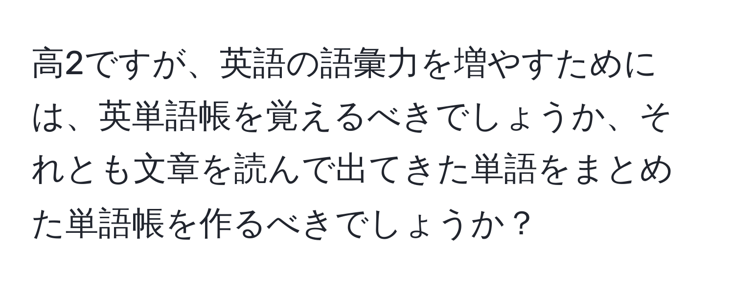 高2ですが、英語の語彙力を増やすためには、英単語帳を覚えるべきでしょうか、それとも文章を読んで出てきた単語をまとめた単語帳を作るべきでしょうか？