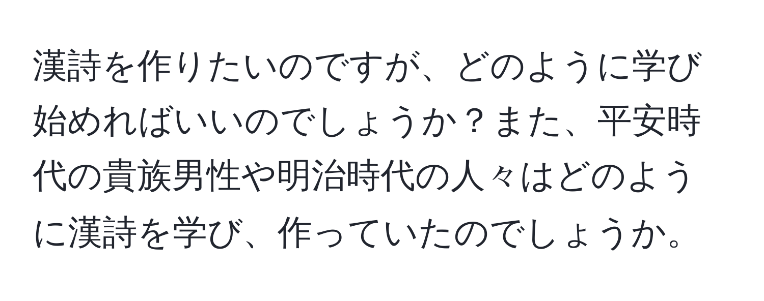 漢詩を作りたいのですが、どのように学び始めればいいのでしょうか？また、平安時代の貴族男性や明治時代の人々はどのように漢詩を学び、作っていたのでしょうか。