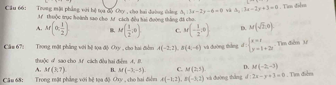 Trong mặt phẳng với hệ tọa độ Oxy , cho hai đường thắng △ _1:3x-2y-6=0 và △ _2:3x-2y+3=0. Tìm điểm
M thuộc trục hoành sao cho M cách đều hai đường thẳng đã cho.
A. M(0; 1/2 ). B. M( 1/2 ;0). C. M(- 1/2 ;0). D. M(sqrt(2);0). 
Câu 67: :Trong mặt phẳng với hệ tọa độ Oxy , cho hai điểm A(-2;2), B(4;-6) và đường thẳng d:beginarrayl x=t y=1+2tendarray.. Tìm điễm M
thuộc d sao cho M cách đều hai điểm A, B.
A. M(3;7). B. M(-3;-5). C. M(2;5). D. M(-2;-3)
Câu 68: :Trong mặt phẳng với hệ tọa độ Oxy , cho hai điểm A(-1;2), B(-3;2) và đường thằng d:2x-y+3=0. Tìm điểm