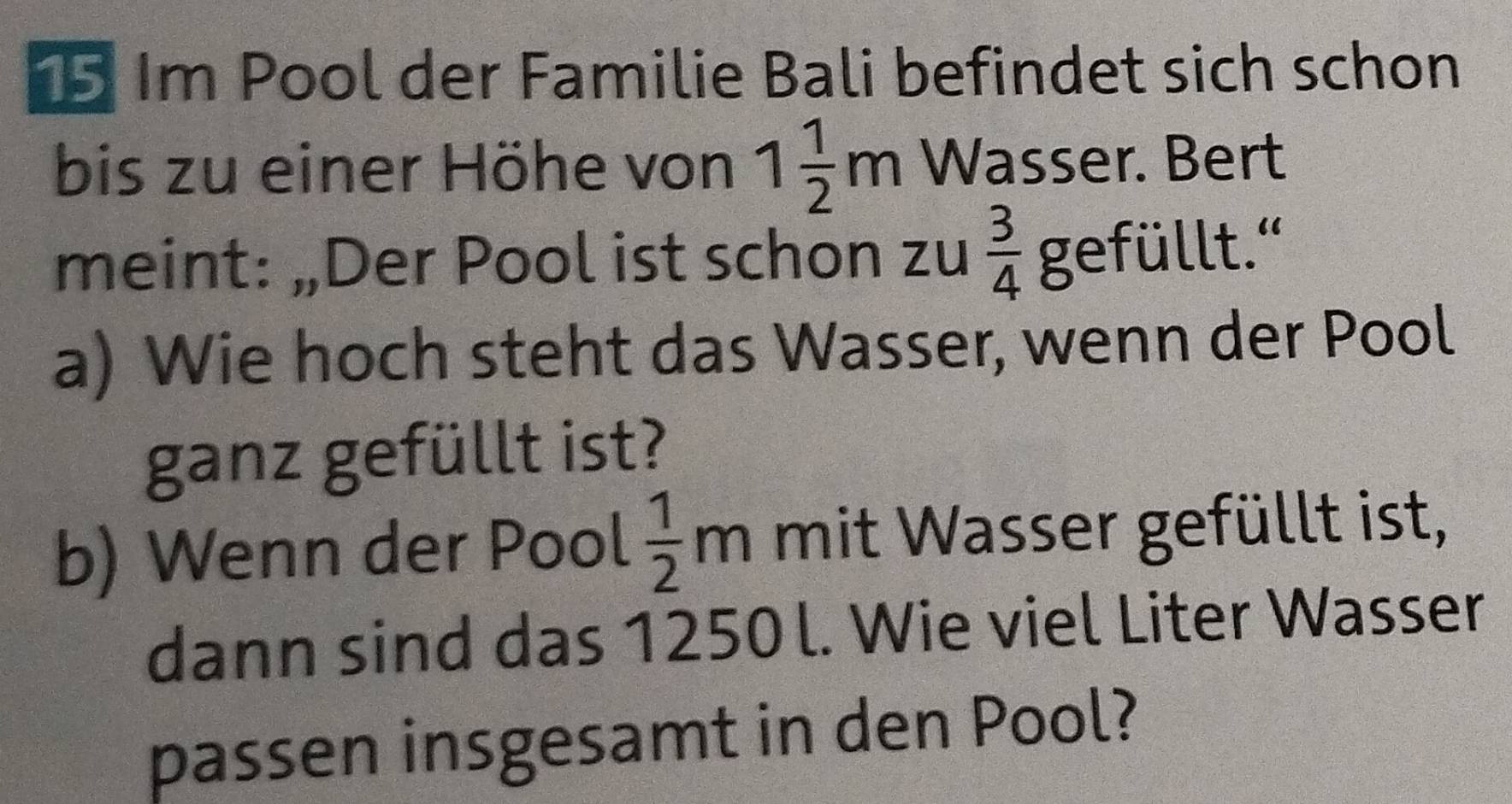 Im Pool der Familie Bali befindet sich schon 
bis zu einer Höhe von 1 1/2 m Wasser. Bert 
meint: „Der Pool ist schon zu  3/4 g efüllt.'' 
a) Wie hoch steht das Wasser, wenn der Pool 
ganz gefüllt ist? 
b) Wenn der Pool  1/2 m mit Wasser gefüllt ist, 
dann sind das 1250 l. Wie viel Liter Wasser 
passen insgesamt in den Pool?