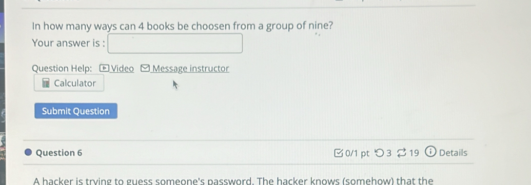 In how many ways can 4 books be choosen from a group of nine? 
Your answer is : 
Question Help: * Video -Message instructor 
Calculator 
Submit Question 
Question 6 0/1 pt つ3 %19 ⓘ Details 
A hacker is trying to guess someone's password. The hacker knows (somehow) that the