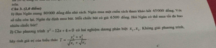 trên.
Câo 3. (2,0 điểm)
1) Bạn Ngân mang 80000 đồng đến nhà sách. Ngân mua một cuốn sách tham khảo hết 45000 đồng. Với
số tiền còn lại, Ngân dự định mua bút. Mỗi chiếc bút có giá 6500 đồng. Hỏi Ngân có thể mua tối đa bao
nhiều chiếc bút?
2) Cho phương trinh x^2-12x+4=0 có hai nghiệr dương phân biệt x_1, x_2. Không giải phương trình,
hầy tính giá trị của biểu thức T=frac (x_1)^2+x_2^2sqrt(x_1)+sqrt(x_2). 
C