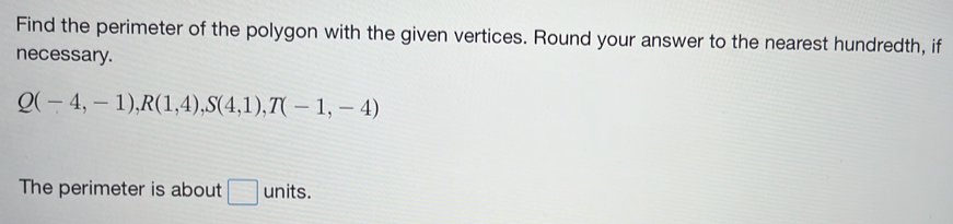 Find the perimeter of the polygon with the given vertices. Round your answer to the nearest hundredth, if 
necessary.
Q(-4,-1), R(1,4), S(4,1), T(-1,-4)
The perimeter is about □ units.