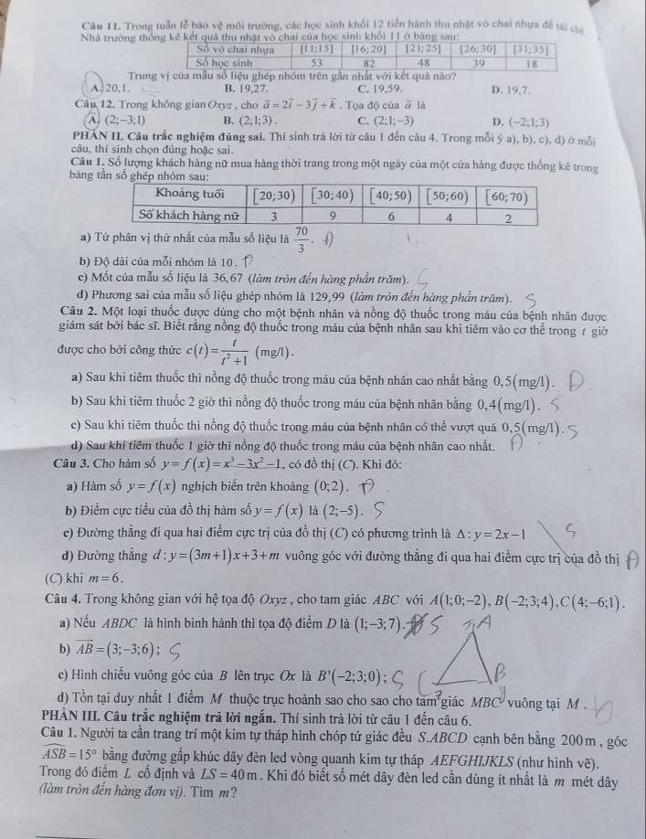 Trong tuần lễ bảo vệ môi trường, các học sinh khổi 12 tiền hành thu nhật vó chai nhựa đề tải 
Nhà trường thối 1 l
Trung vị của mẫu số liệu ghép nhóm trên gần nhất với kết quả nào?
A.20,1. B. 19,27 C. 19,59. D. 19,7.
Câu 12. Trong không gian Oxyz , cho vector a=2vector i-3vector j+vector k. Tọa độ của vector a là
A (2;-3;1) B. (2;1;3). C. (2;1;-3) D. (-2;1;3)
PHAN II. Câu trắc nghiệm đúng sai. Thí sinh trả lời từ câu 1 đến câu 4. Trong mỗi ý a), b), c), d) ở mỗi
câu, thí sinh chọn đúng hoặc sai.
Câu 1, Số lượng khách hàng nữ mua hàng thời trang trong một ngày của một cứa hàng được thống kê trong
bảng tần số gh
a) Tứ phân vị thứ nhất của mẫu số liệu là  70/3 · 4)
b) Độ dài của mỗi nhóm là 10.
c) Mốt của mẫu số liệu là 36,67 (làm tròn đến hùng phần trăm).
d) Phương sai của mẫu số liệu ghép nhóm là 129,99 (làm tròn đến hàng phần trăm).
Câu 2. Một loại thuốc được dùng cho một bệnh nhân và nồng độ thuốc trong máu của bệnh nhân được
giám sát bởi bác sĩ. Biết rằng nồng độ thuốc trong máu của bệnh nhân sau khi tiêm vào cơ thể trong 7 giờ
được cho bởi công thức c(t)= t/t^2+1  (mg/l)
a) Sau khi tiêm thuốc thì nồng độ thuốc trong máu của bệnh nhân cao nhất bằng 0,5(mg/l).
b) Sau khi tiêm thuốc 2 giờ thi nồng độ thuốc trong máu của bệnh nhân bằng 0,4(mg/l).
c) Sau khi tiêm thuốc thì nồng độ thuốc trong máu của bệnh nhân có thể vượt quá 0,5(mg/l)
d) Sau khi tiêm thuốc 1 giờ thì nồng độ thuốc trong máu của bệnh nhân cao nhất.
Câu 3. Cho hàm số y=f(x)=x^3-3x^2-1 , có đồ thị (C). Khi đó:
a) Hàm số y=f(x) nghịch biến trên khoảng (0;2)
b) Điểm cực tiểu của đồ thị hàm số y=f(x) là (2;-5)
c) Đường thẳng đi qua hai điểm cực trị của đồ thị (C) có phương trình là △ :y=2x-1
d) Đường thắng d : y=(3m+1)x+3+m vuông góc với đường thẳng đi qua hai điểm cực trị của đồ thị
(C) khi m=6.
Câu 4. Trong không gian với hệ tọa độ Oxyz , cho tam giác ABC với A(1;0;-2),B(-2;3;4),C(4;-6;1).
a) Nếu ABDC là hình bình hành thì tọa độ điểm D là (1;-3;7).
b) vector AB=(3;-3;6)
c) Hình chiếu vuông góc của B lên trục Ox là B'(-2;3;0)
d) Tổn tại duy nhất 1 điểm M thuộc trục hoành sao cho sao cho tam giác MBC  vuông tại M 
PHẢN III. Câu trắc nghiệm trả lời ngắn. Thí sinh trả lời từ câu 1 đến câu 6.
Câu 1. Người ta cần trang trí một kim tự tháp hình chóp tứ giác đều S.ABCD cạnh bên bằng 200m , góc
widehat ASB=15° bằng đường gắp khúc dây đèn led vòng quanh kim tự tháp AEFGHIJKLS (như hình vẽ).
Trong đó điểm L cố định và LS=40m. Khi đó biết số mét dây đèn led cần dùng ít nhất là m mét dây
(làm tròn đến hàng đơn vị). Tìm m?