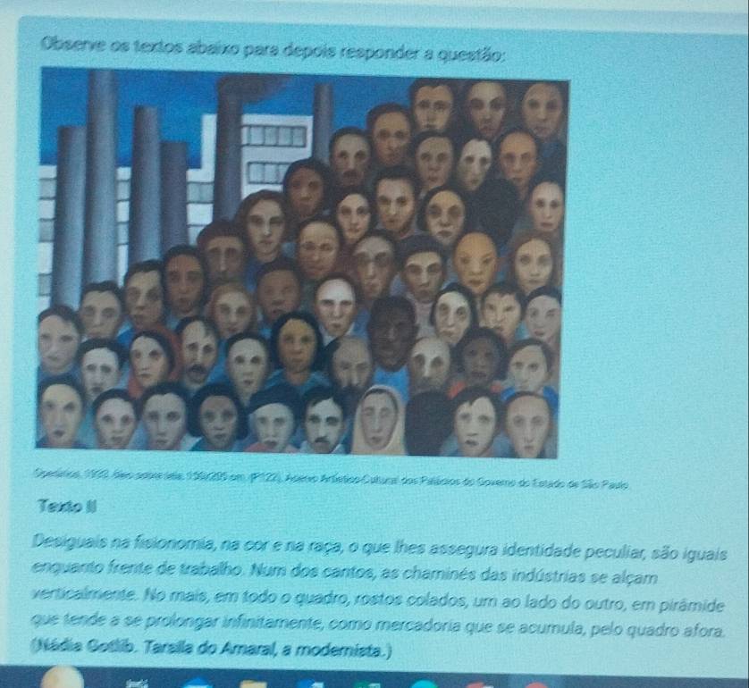Observe os textos abaixo para depois responder a questão: 
Operátios, 1900, deo aoois seia, 199205 em (P122), Aderio Artético Cutural dos Palánios do Govero do Estado de São Paulo 
Texto II 
Desiguais na fisionomia, na cor e na raça, o que lhes assegura identidade peculiar, são iguais 
enquanto frente de trabalho. Num dos cantos, as chaminés das indústrias se alçam 
verticalmente. No mais, em todo o quadro, rostos colados, um ao lado do outro, em pirâmide 
que tende a se prolongar infinitamente, como mercadoría que se acumula, pelo quadro afora. 
(Nádia Gotlib. Tarsila do Amaral, a modemista.)