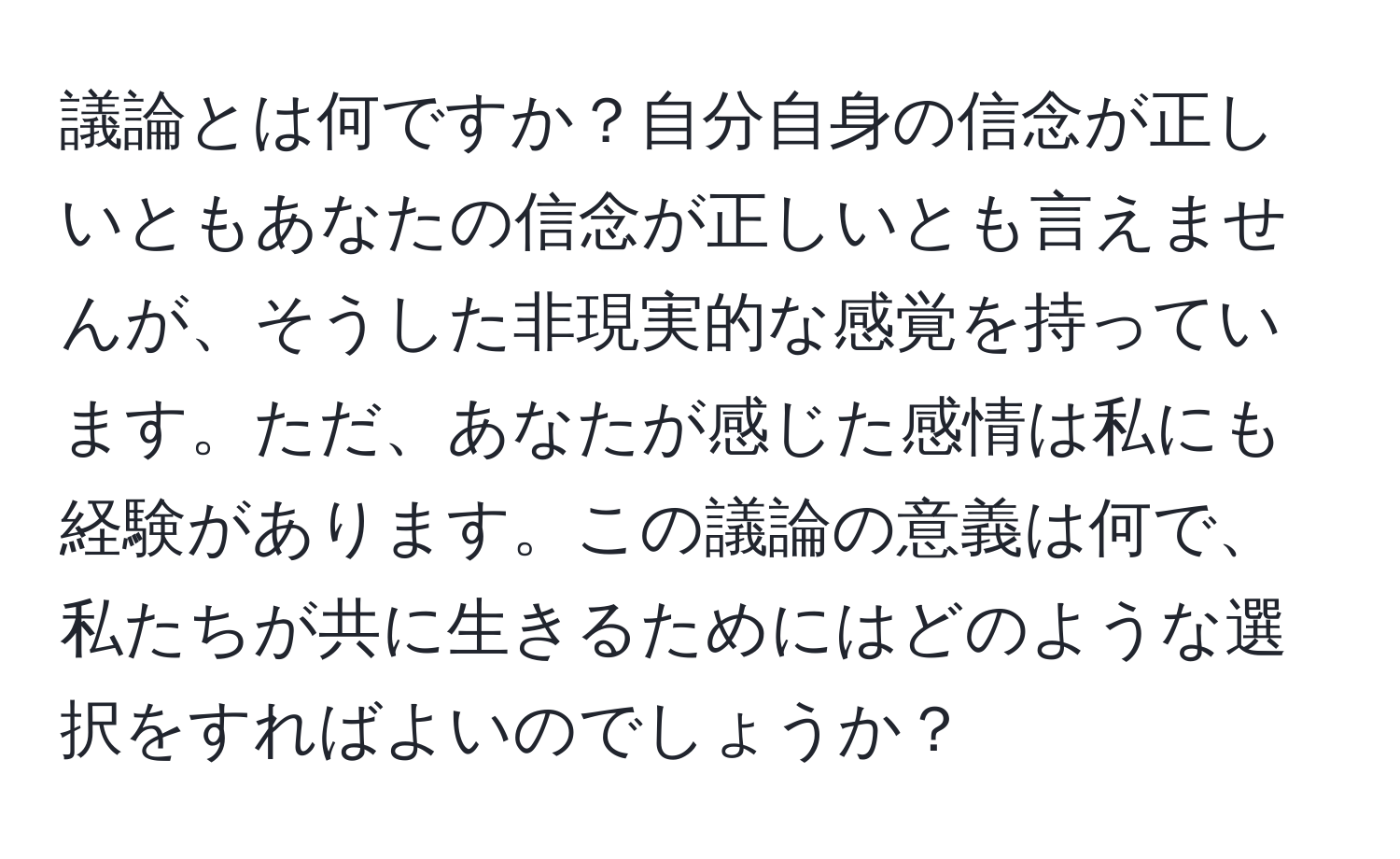 議論とは何ですか？自分自身の信念が正しいともあなたの信念が正しいとも言えませんが、そうした非現実的な感覚を持っています。ただ、あなたが感じた感情は私にも経験があります。この議論の意義は何で、私たちが共に生きるためにはどのような選択をすればよいのでしょうか？