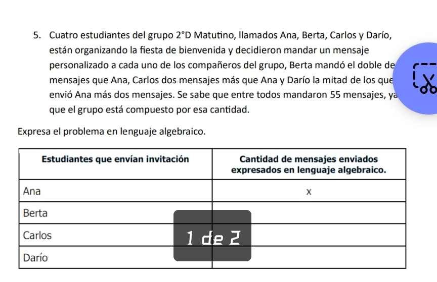 Cuatro estudiantes del grupo 2°D Matutino, llamados Ana, Berta, Carlos y Darío, 
están organizando la fiesta de bienvenida y decidieron mandar un mensaje 
personalizado a cada uno de los compañeros del grupo, Berta mandó el doble de 
mensajes que Ana, Carlos dos mensajes más que Ana y Darío la mitad de los que 
envió Ana más dos mensajes. Se sabe que entre todos mandaron 55 mensajes, ya 
que el grupo está compuesto por esa cantidad. 
Expresa el problema en lenguaje algebraico.