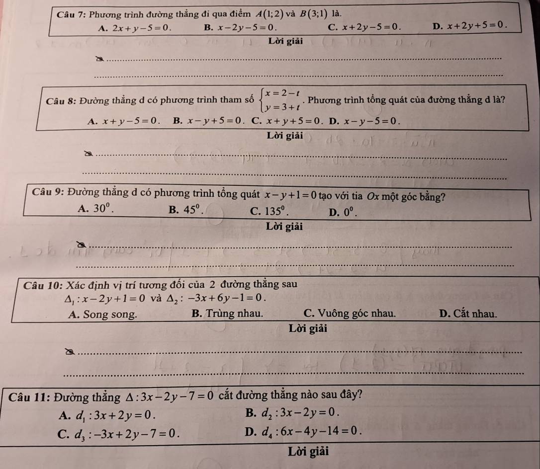 Phương trình đường thẳng đi qua điểm A(1;2) và B(3;1) là.
A. 2x+y-5=0. B. x-2y-5=0. C. x+2y-5=0. D. x+2y+5=0.
Lời giải
_
_
Câu 8: Đường thẳng d có phương trình tham số beginarrayl x=2-t y=3+tendarray.. Phương trình tổng quát của đường thẳng d là?
A. x+y-5=0. B. x-y+5=0 C. x+y+5=0. D. x-y-5=0.
Lời giải
_
__
_
__
_
Câu 9: Đường thẳng d có phương trình tổng quát x-y+1=0 tạo với tia Ox một góc bằng?
A. 30^0. B. 45^0. C. 135^0. D. 0^0.
Lời giải
_
_
_
_
_
Câu 10: Xác định vị trí tương đối của 2 đường thắng sau
△ _1:x-2y+1=0 và △ _2:-3x+6y-1=0.
A. Song song. B. Trùng nhau. C. Vuông góc nhau. D. Cắt nhau.
Lời giải
__
_
_
Câu 11: Đường thắng △ :3x-2y-7=0 cắt đường thắng nào sau đây?
B.
A. d_1:3x+2y=0. d_2:3x-2y=0.
D.
C. d_3:-3x+2y-7=0. d_4:6x-4y-14=0.
Lời giải