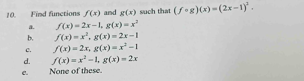 Find functions f(x) and g(x) such that (fcirc g)(x)=(2x-1)^2.
a. f(x)=2x-1, g(x)=x^2
b. f(x)=x^2, g(x)=2x-1
c. f(x)=2x, g(x)=x^2-1
d. f(x)=x^2-1, g(x)=2x
e. None of these.