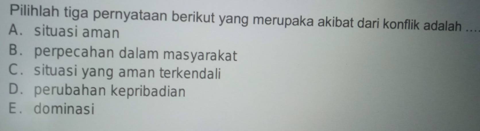 Pilihlah tiga pernyataan berikut yang merupaka akibat dari konflik adalah ...
A. situasi aman
B. perpecahan dalam masyarakat
C. situasi yang aman terkendali
D. perubahan kepribadian
E. dominasi