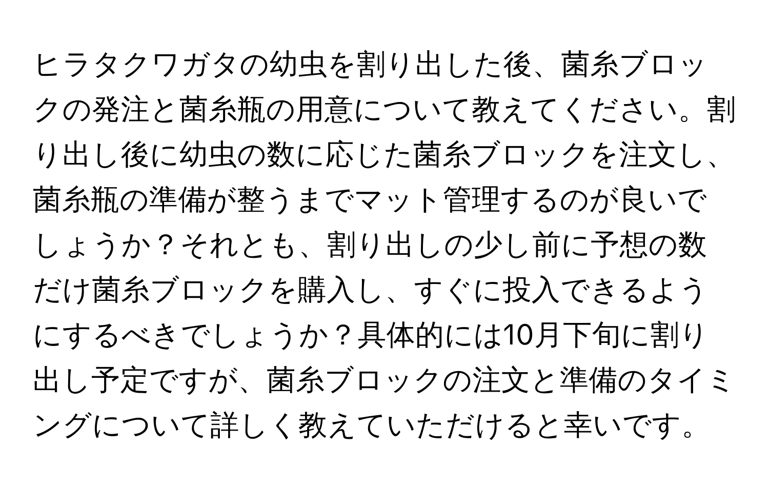 ヒラタクワガタの幼虫を割り出した後、菌糸ブロックの発注と菌糸瓶の用意について教えてください。割り出し後に幼虫の数に応じた菌糸ブロックを注文し、菌糸瓶の準備が整うまでマット管理するのが良いでしょうか？それとも、割り出しの少し前に予想の数だけ菌糸ブロックを購入し、すぐに投入できるようにするべきでしょうか？具体的には10月下旬に割り出し予定ですが、菌糸ブロックの注文と準備のタイミングについて詳しく教えていただけると幸いです。