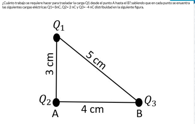 Cuánto trabajo se requiere hacer para trasladar la carga Q1 desde el punto A hasta el B? sabiendo que en cada punto se enuentra
las siguientes cargas eléctricas Q1=8nC,Q2=2nC Q3=-4nC distribuidad en la siguiente figura.