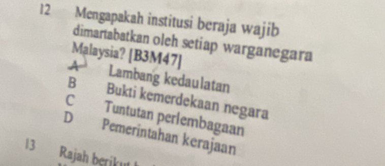 Mengapakah institusi beraja wajib
dimartabatkan oleh setiap warganegara
Malaysia? [B3M47]
Lambang kedaulatan
B Bukti kemerdekaan negara
C Tuntutan perlembagaan
D Pemerintahan kerajaan
13 Rajah beriku