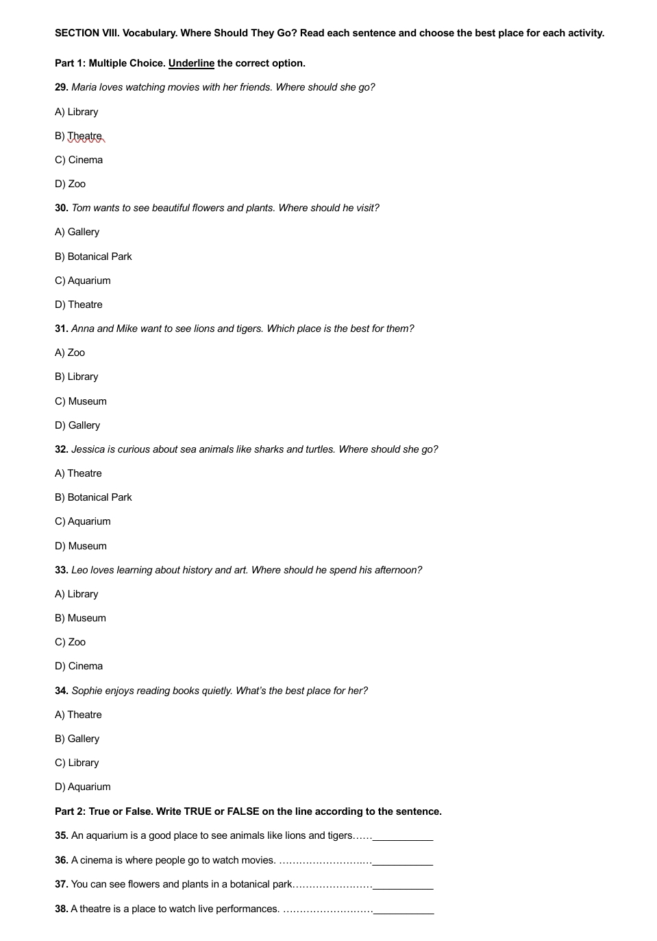 SECTION VIII. Vocabulary. Where Should They Go? Read each sentence and choose the best place for each activity.
Part 1: Multiple Choice. Underline the correct option.
29. Maria loves watching movies with her friends. Where should she go?
A) Library
B) Theatre
C) Cinema
D) Zoo
30. Tom wants to see beautiful flowers and plants. Where should he visit?
A) Gallery
B) Botanical Park
C) Aquarium
D) Theatre
31. Anna and Mike want to see lions and tigers. Which place is the best for them?
A) Zoo
B) Library
C) Museum
D) Gallery
32. Jessica is curious about sea animals like sharks and turtles. Where should she go?
A) Theatre
B) Botanical Park
C) Aquarium
D) Museum
33. Leo loves learning about history and art. Where should he spend his afternoon?
A) Library
B) Museum
C) Zoo
D) Cinema
34. Sophie enjoys reading books quietly. What's the best place for her?
A) Theatre
B) Gallery
C) Library
D) Aquarium
Part 2: True or False. Write TRUE or FALSE on the line according to the sentence.
35. An aquarium is a good place to see animals like lions and tigers…....._
36. A cinema is where people go to watch movies._
_
37. You can see flowers and plants in a botanical park._
_
38. A theatre is a place to watch live performances._
_