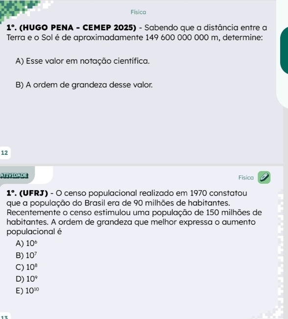 Física
1° F. (HUGO PENA - CEMEP 2025) - Sabendo que a distância entre a
Terra e o Sol é de aproximadamente 149 600 000 000 m, determine:
A) Esse valor em notação científica.
B) A ordem de grandeza desse valor.
12
ATIVIDADE Fisica
1°. (UFRJ) - O censo populacional realizado em 1970 constatou
que a população do Brasil era de 90 milhões de habitantes.
Recentemente o censo estimulou uma população de 150 milhões de
habitantes. A ordem de grandeza que melhor expressa o aumento
populacional é
A) 10^6
B) 10^7
C) 10^8
D) 10^9
E) 10^(10)
13