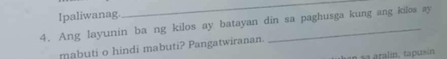 Ipaliwanag. 
_ 
4. Ang layunin ba ng kilos ay batayan din sa paghusga kung ang kilos ay 
mabuti o hindi mabuti? Pangatwiranan. 
an sa aralín, tapusín