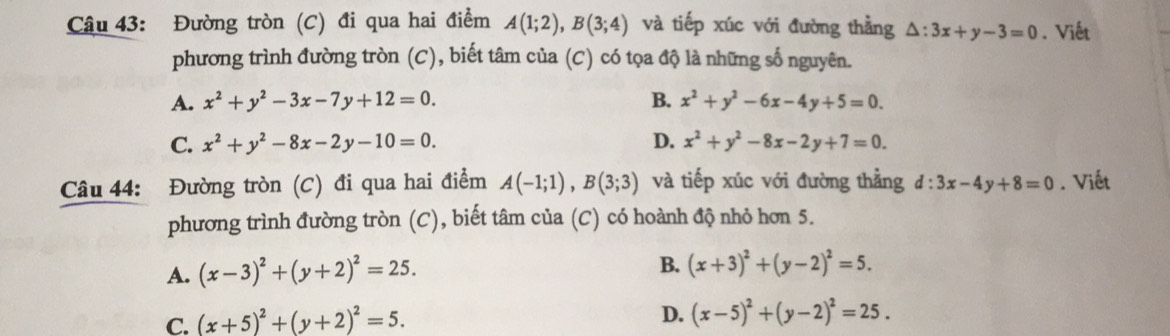 Đường tròn (C) đi qua hai điểm A(1;2), B(3;4) và tiếp xúc với đường thằng △ :3x+y-3=0. Viết
phương trình đường tròn (C), biết tâm của (C) có tọa độ là những số nguyên.
A. x^2+y^2-3x-7y+12=0. B. x^2+y^2-6x-4y+5=0.
C. x^2+y^2-8x-2y-10=0. D. x^2+y^2-8x-2y+7=0. 
Câu 44: Đường tròn (C) đi qua hai điểm A(-1;1), B(3;3) và tiếp xúc với đường thẳng d:3x-4y+8=0. Viết
phương trình đường tròn (C), biết tâm của (C) có hoành độ nhỏ hơn 5.
A. (x-3)^2+(y+2)^2=25.
B. (x+3)^2+(y-2)^2=5.
C. (x+5)^2+(y+2)^2=5.
D. (x-5)^2+(y-2)^2=25.